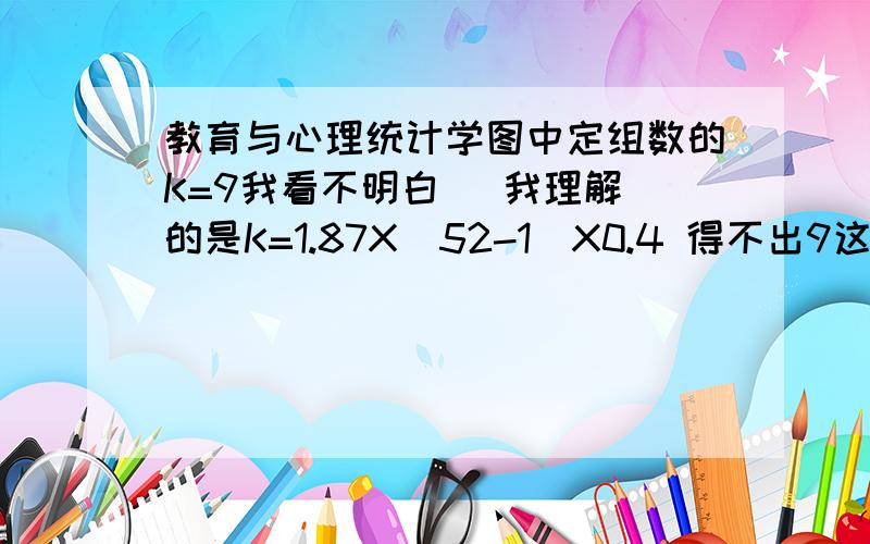 教育与心理统计学图中定组数的K=9我看不明白   我理解的是K=1.87X（52-1）X0.4 得不出9这个数啊