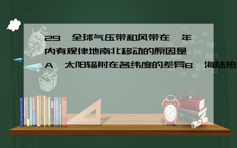 29、全球气压带和风带在一年内有规律地南北移动的原因是 A、太阳辐射在各纬度的差异B、海陆热力性质的差异