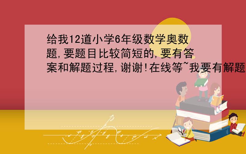 给我12道小学6年级数学奥数题,要题目比较简短的,要有答案和解题过程,谢谢!在线等~我要有解题思路和答案的！别只给我答案，解题思路很重要！！！谢谢