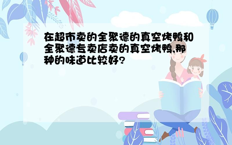 在超市卖的全聚德的真空烤鸭和全聚德专卖店卖的真空烤鸭,那种的味道比较好?