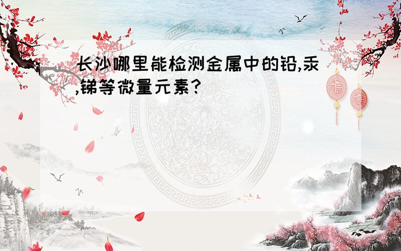 长沙哪里能检测金属中的铅,汞,锑等微量元素?