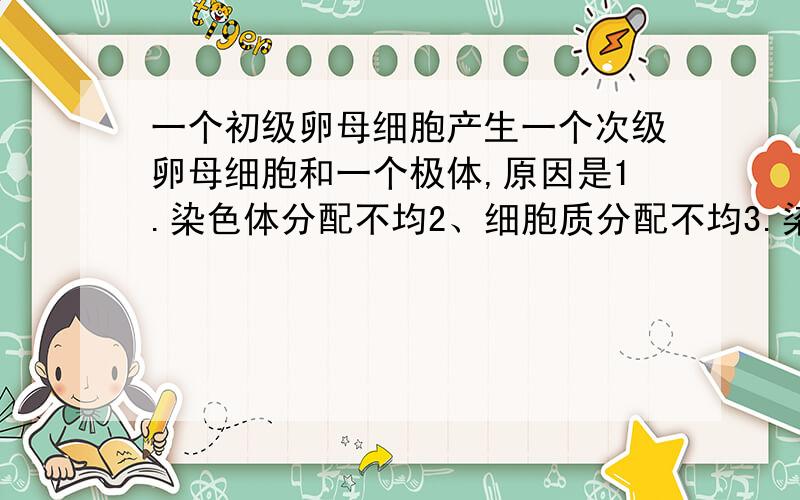 一个初级卵母细胞产生一个次级卵母细胞和一个极体,原因是1.染色体分配不均2、细胞质分配不均3.染色体分配均匀4、纺锤丝不形成纺锤体