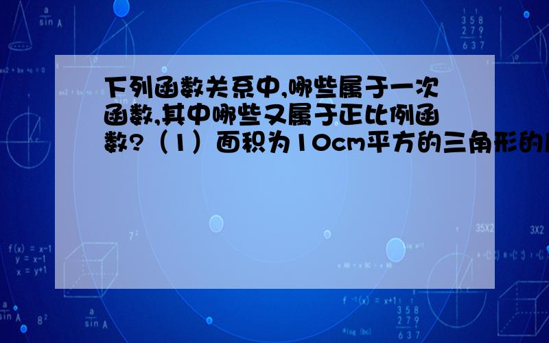 下列函数关系中,哪些属于一次函数,其中哪些又属于正比例函数?（1）面积为10cm平方的三角形的底边长a（cm）与这边上的高h（cm）；（2）长为8cm的长方形的周长C（cm）与宽b（cm）；（3）食堂