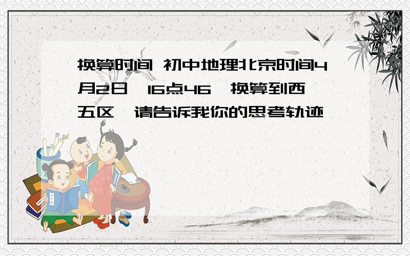 换算时间 初中地理北京时间4月2日,16点46,换算到西五区,请告诉我你的思考轨迹