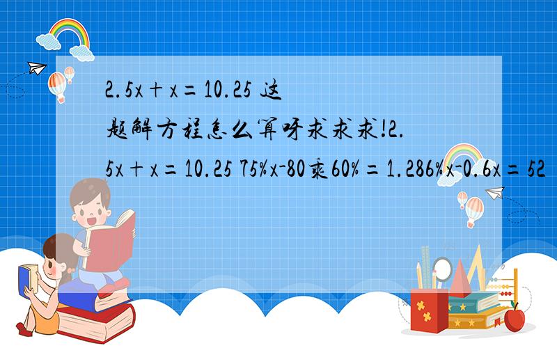 2.5x+x=10.25 这题解方程怎么算呀求求求!2.5x+x=10.25 75%x-80乘60%=1.286%x-0.6x=52