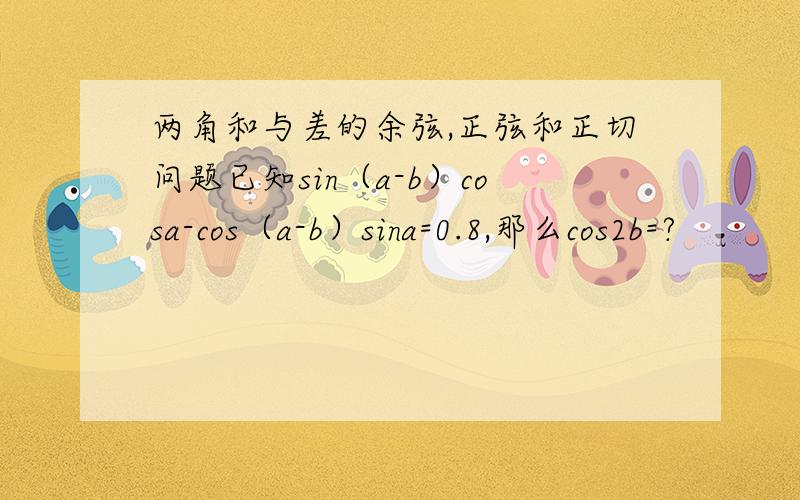 两角和与差的余弦,正弦和正切问题已知sin（a-b）cosa-cos（a-b）sina=0.8,那么cos2b=?