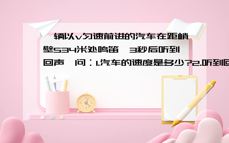 一辆以v匀速前进的汽车在距峭壁534米处鸣笛,3秒后听到回声,问：1.汽车的速度是多少?2.听到回声是汽车距峭壁有多远?要有格式.