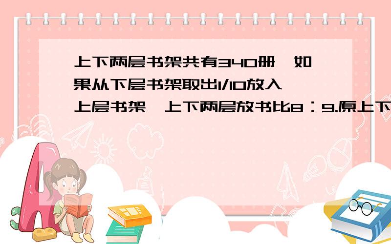 上下两层书架共有340册,如果从下层书架取出1/10放入上层书架,上下两层放书比8：9.原上下两层放多少本书?条理清晰,过程清楚!请大哥大姐们帮帮忙!