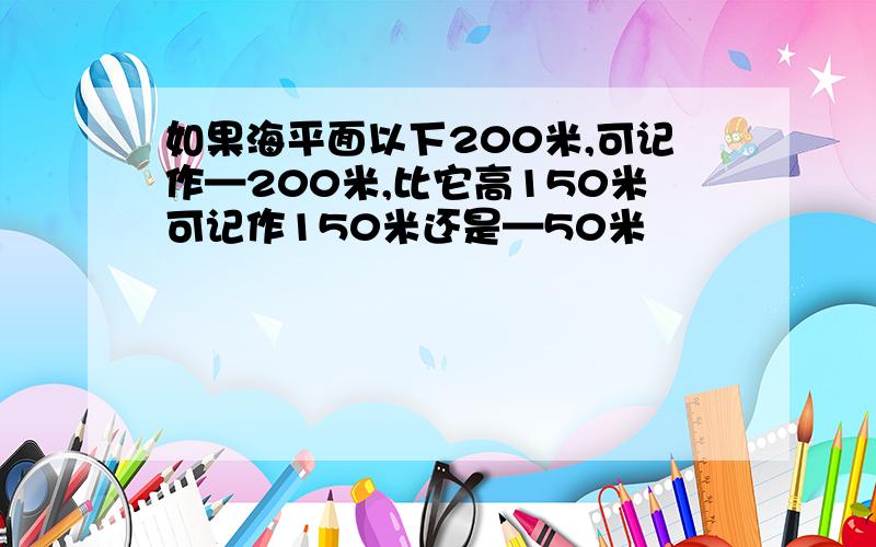 如果海平面以下200米,可记作—200米,比它高150米可记作150米还是—50米