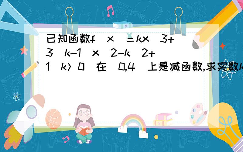 已知函数f（x）＝kx^3+3（k-1）x^2-k^2+1（k＞0）在（0,4）上是减函数,求实数k的取值范围