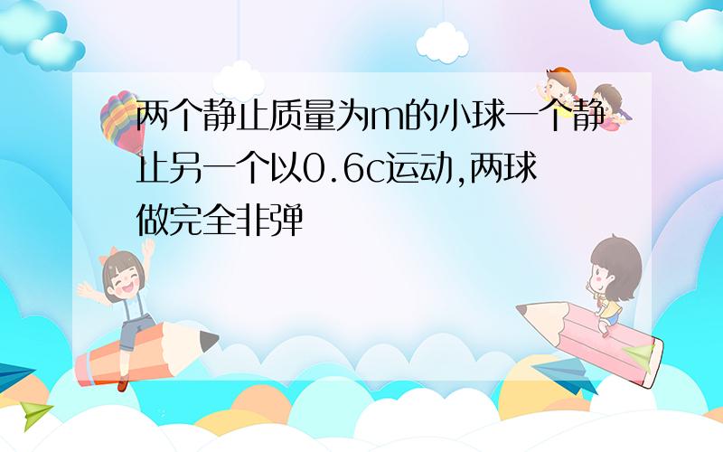 两个静止质量为m的小球一个静止另一个以0.6c运动,两球做完全非弹�