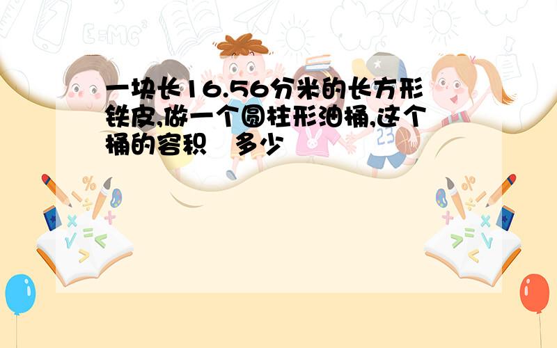 一块长16.56分米的长方形铁皮,做一个圆柱形油桶,这个桶的容积昰多少