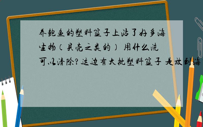 养鲍鱼的塑料篮子上沾了好多海生物（贝壳之类的） 用什么洗可以清除?这边有大批塑料篮子 是放到海里养鲍鱼的 篮子上被各种贝壳渣粘着 不知道什么东西可以跟塑料反应