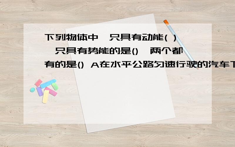 下列物体中,只具有动能( ),只具有势能的是(),两个都有的是() A在水平公路匀速行驶的汽车下列物体中,只具有动能( ),只具有势能的是(),两个都有的是()A在水平公路匀速行驶的汽车B被拦河坝拦