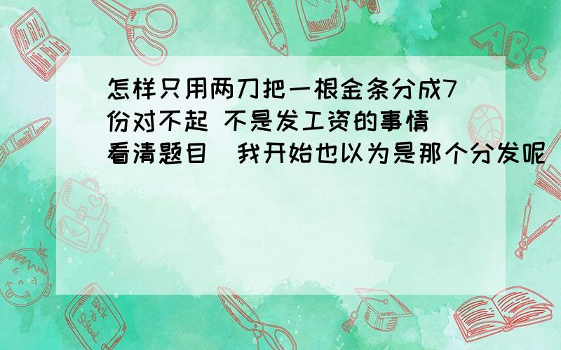 怎样只用两刀把一根金条分成7份对不起 不是发工资的事情 看清题目  我开始也以为是那个分发呢