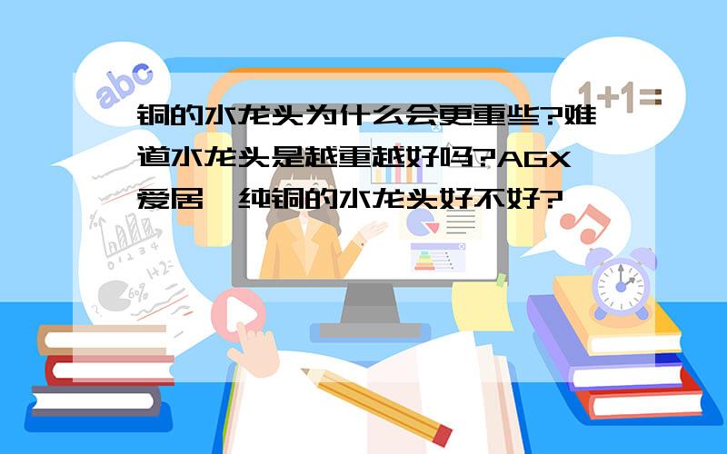 铜的水龙头为什么会更重些?难道水龙头是越重越好吗?AGX爱居仕纯铜的水龙头好不好?