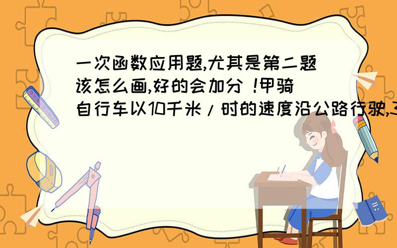 一次函数应用题,尤其是第二题该怎么画,好的会加分 !甲骑自行车以10千米/时的速度沿公路行驶,3小时后,乙骑摩托车从同一个地点出发沿公路与甲同向行驶,速度为25千米/时.试回答下列问题：