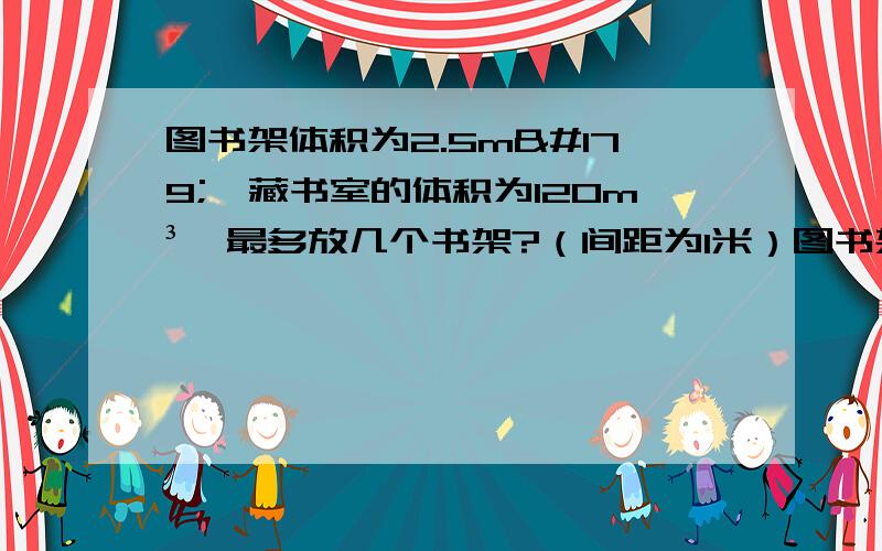 图书架体积为2.5m³,藏书室的体积为120m³,最多放几个书架?（间距为1米）图书架长2.5米,宽0.5米,藏书室长8米,宽5米,