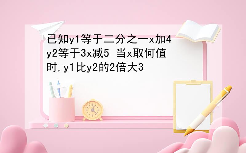 已知y1等于二分之一x加4 y2等于3x减5 当x取何值时,y1比y2的2倍大3