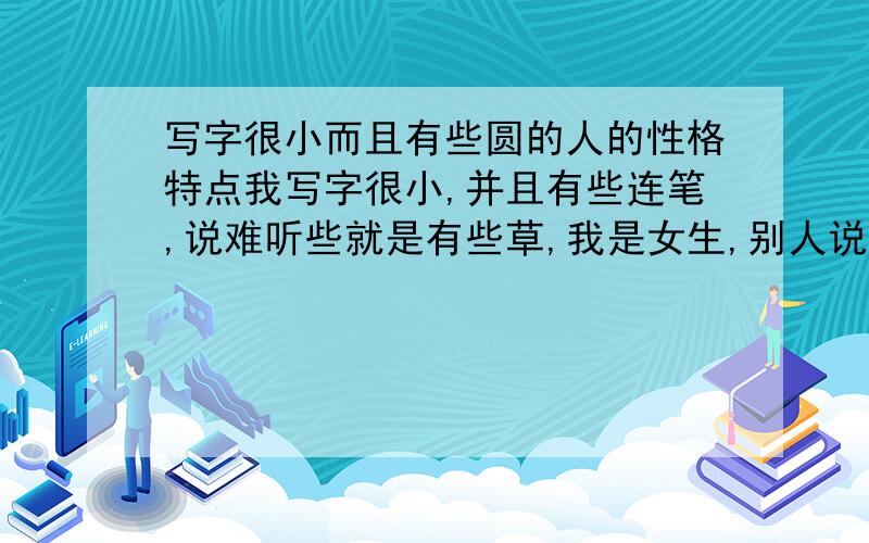 写字很小而且有些圆的人的性格特点我写字很小,并且有些连笔,说难听些就是有些草,我是女生,别人说我写的字像个孩子,我都18成年了.