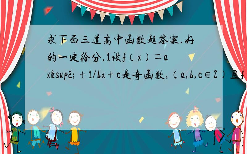 求下面三道高中函数题答案.好的一定给分.1设f（x）＝ax²+1/bx+c是奇函数,（a,b,c∈Z)且f（1）＝2,f（2）＜3,则a= ,b= ,c= 2.已知偶函数y=f（x）满足条件f（x+1）=f（x-1）且,当x∈【-1,0】时,f（x）=3