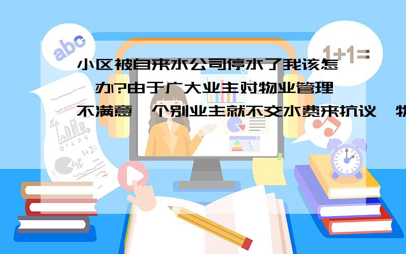 小区被自来水公司停水了我该怎幺办?由于广大业主对物业管理不满意,个别业主就不交水费来抗议,物业就将整个小区的水费都不交自来水公司,导致全小区(含我们这些交了水费的)昨晚开始均