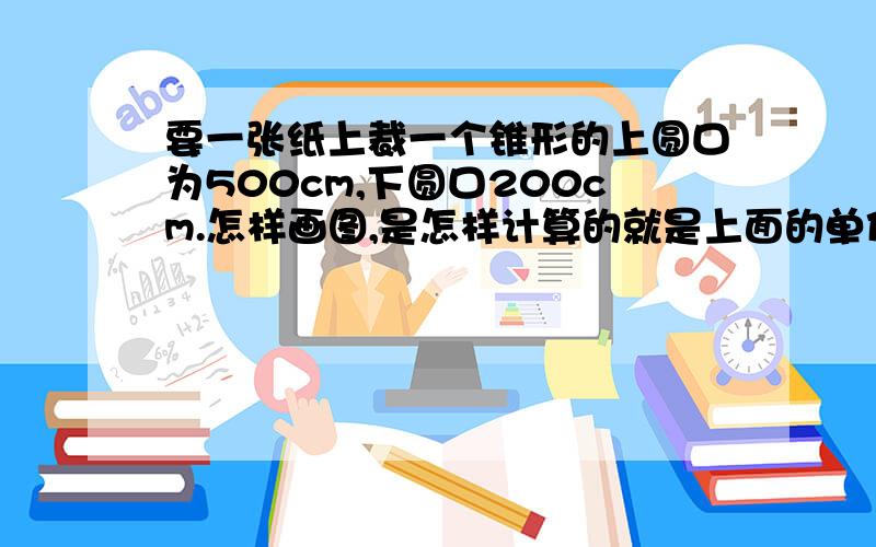 要一张纸上裁一个锥形的上圆口为500cm,下圆口200cm.怎样画图,是怎样计算的就是上面的单位错了。应该为；要一张纸上裁一个梯形在把这张纸卷起来上圆口直径为500mm，下圆口直径200mm。还有