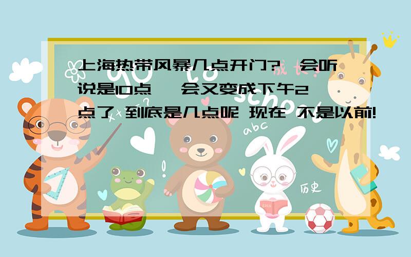 上海热带风暴几点开门?一会听说是10点 一会又变成下午2点了 到底是几点呢 现在 不是以前!