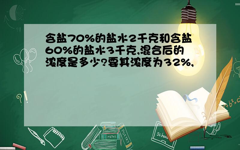 含盐70%的盐水2千克和含盐60%的盐水3千克,混合后的浓度是多少?要其浓度为32%,