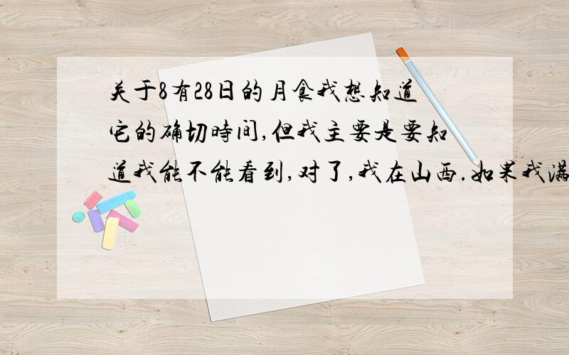 关于8有28日的月食我想知道它的确切时间,但我主要是要知道我能不能看到,对了,我在山西.如果我满意的话我还会追加分的呀!哪怕不是全过程也好，我只要知道能不能看到，望哪位大侠帮帮