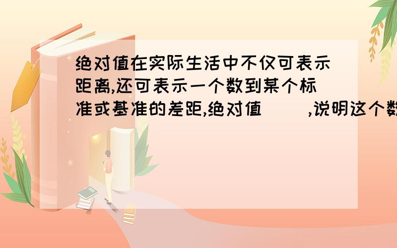 绝对值在实际生活中不仅可表示距离,还可表示一个数到某个标准或基准的差距,绝对值（ ）,说明这个数离标准越远,故绝对值常和正、负的意义结合起来解决一些实际问题.