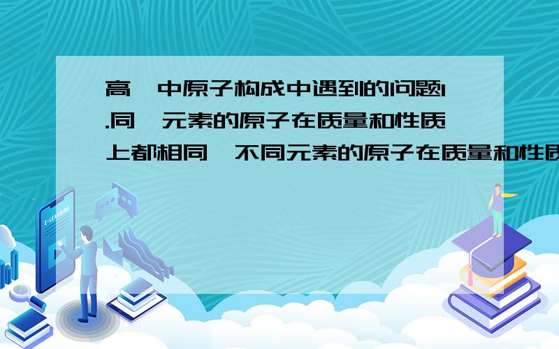 高一中原子构成中遇到的问题1.同一元素的原子在质量和性质上都相同,不同元素的原子在质量和性质上都不相同.2.不同元素化合时,这些元素的原子按简单的整数比结合成化合物.这两句话是