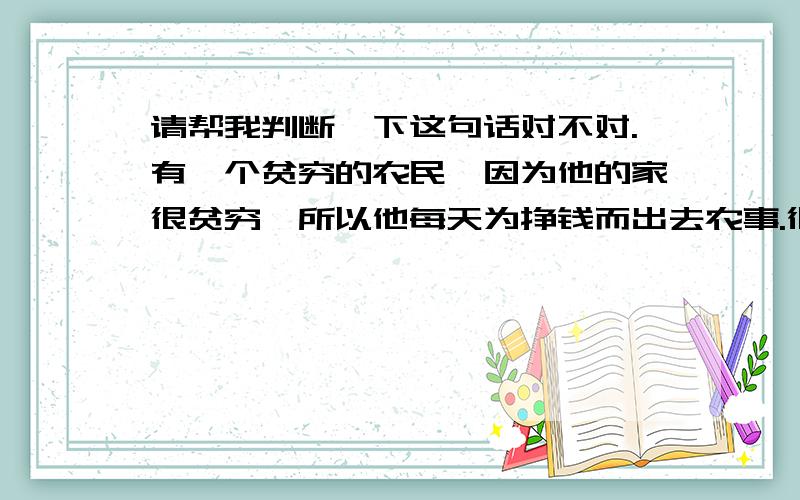 请帮我判断一下这句话对不对.有一个贫穷的农民,因为他的家很贫穷,所以他每天为挣钱而出去农事.很可能是错句,( please help me