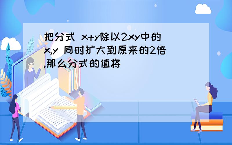 把分式 x+y除以2xy中的x,y 同时扩大到原来的2倍,那么分式的值将