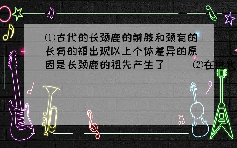 ⑴古代的长颈鹿的前肢和颈有的长有的短出现以上个体差异的原因是长颈鹿的祖先产生了( )⑵在进化过程中颈和前肢长的个体被保留下来,而颈和前肢的短的个体被淘汰了,原因是（）⑶食物