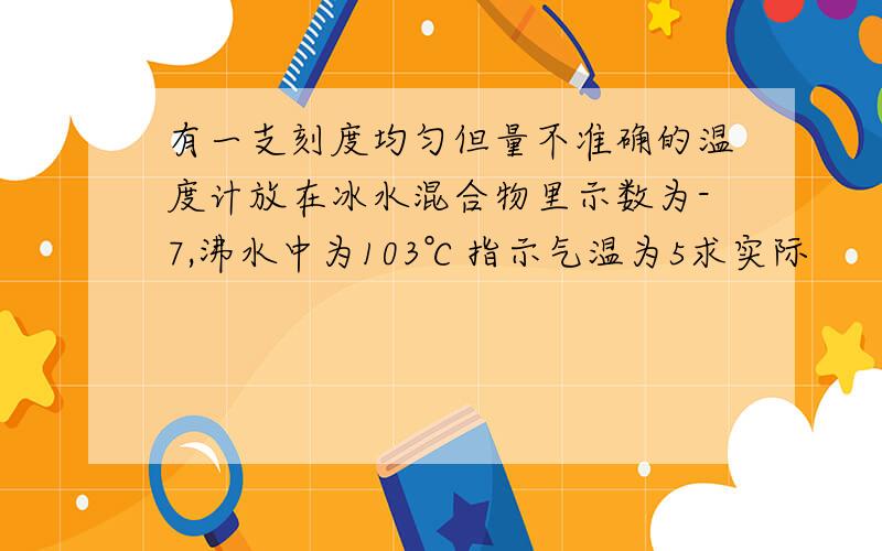 有一支刻度均匀但量不准确的温度计放在冰水混合物里示数为-7,沸水中为103℃指示气温为5求实际