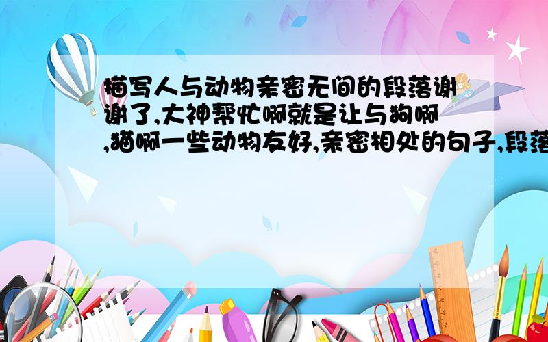 描写人与动物亲密无间的段落谢谢了,大神帮忙啊就是让与狗啊,猫啊一些动物友好,亲密相处的句子,段落都OK