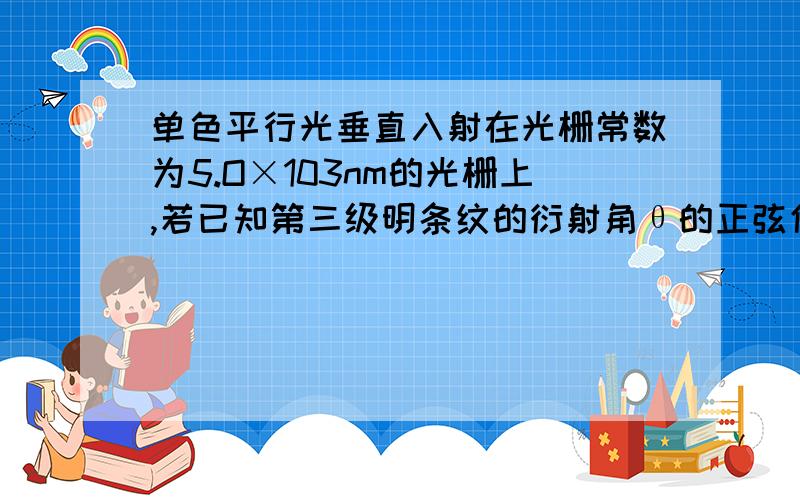 单色平行光垂直入射在光栅常数为5.O×103nm的光栅上,若已知第三级明条纹的衍射角θ的正弦值sinθ=0.3单色光的波长为多少