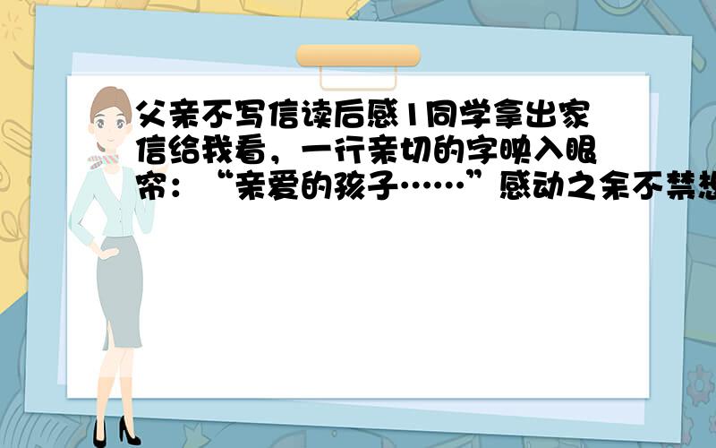 父亲不写信读后感1同学拿出家信给我看，一行亲切的字映入眼帘：“亲爱的孩子……”感动之余不禁想起了自己千里之外的父亲。父亲从来没给我写过信。    2父亲是个民办教师，在记忆中