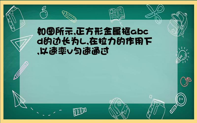 如图所示,正方形金属框abcd的边长为L,在拉力的作用下,以速率v匀速通过