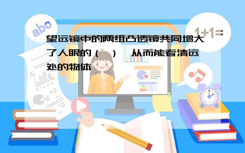 望远镜中的两组凸透镜共同增大了人眼的（ ）,从而能看清远处的物体