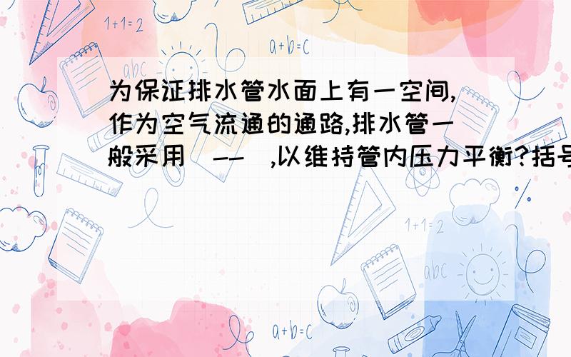 为保证排水管水面上有一空间,作为空气流通的通路,排水管一般采用（--）,以维持管内压力平衡?括号里填什么?