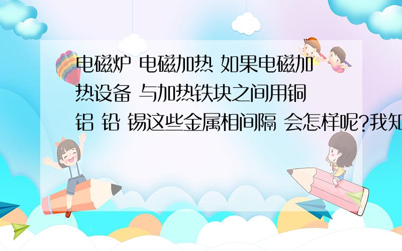 电磁炉 电磁加热 如果电磁加热设备 与加热铁块之间用铜 铝 铅 锡这些金属相间隔 会怎样呢?我知道与频率有关 电磁波能不能穿透 过去加热铁块