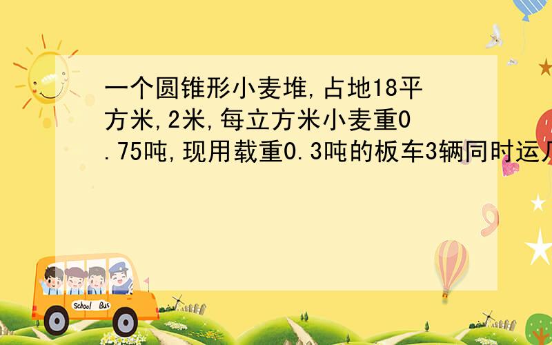 一个圆锥形小麦堆,占地18平方米,2米,每立方米小麦重0.75吨,现用载重0.3吨的板车3辆同时运几次运完