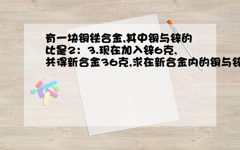 有一块铜铁合金,其中铜与锌的比是2：3.现在加入锌6克,共得新合金36克,求在新合金内的铜与锌的比.