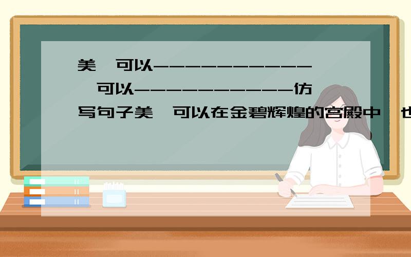 美,可以----------,可以----------仿写句子美,可以在金碧辉煌的宫殿中,也可以在坍塌破败的大桥旁美,可以------------------,也可以------------------美,可以------------------,也可以------------------美,可以-----