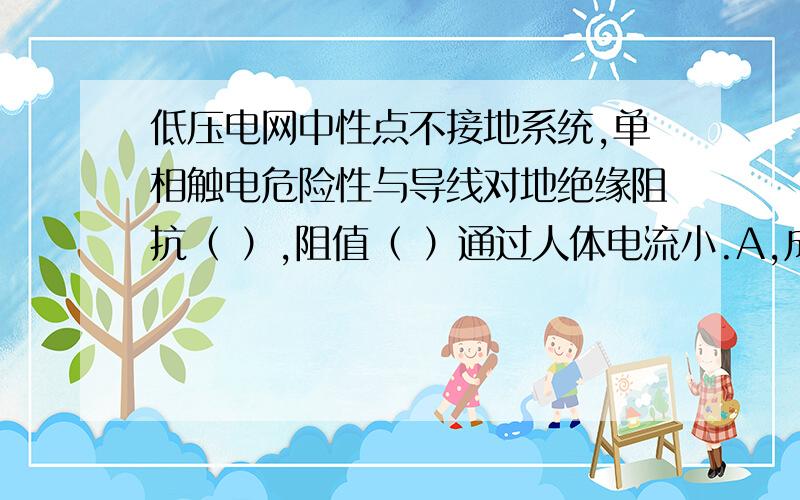 低压电网中性点不接地系统,单相触电危险性与导线对地绝缘阻抗（ ）,阻值（ ）通过人体电流小.A,成正比 B,成反比 C,大 D小