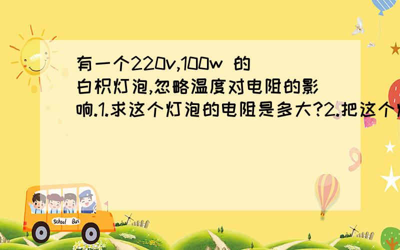 有一个220v,100w 的白枳灯泡,忽略温度对电阻的影响.1.求这个灯泡的电阻是多大?2.把这个灯泡接在电压110v的电路中,他所消耗的电功率多大?3.这盏灯发光24h,用电多少度?4.把这盏灯接在440v的电路