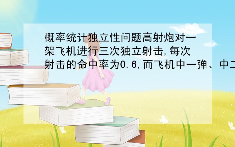 概率统计独立性问题高射炮对一架飞机进行三次独立射击,每次射击的命中率为0.6,而飞机中一弹、中二弹、中三弹被击落的概率分别为0.2、0.6、1.0 求 （1）射击三次后飞机被击落的概率 （2）