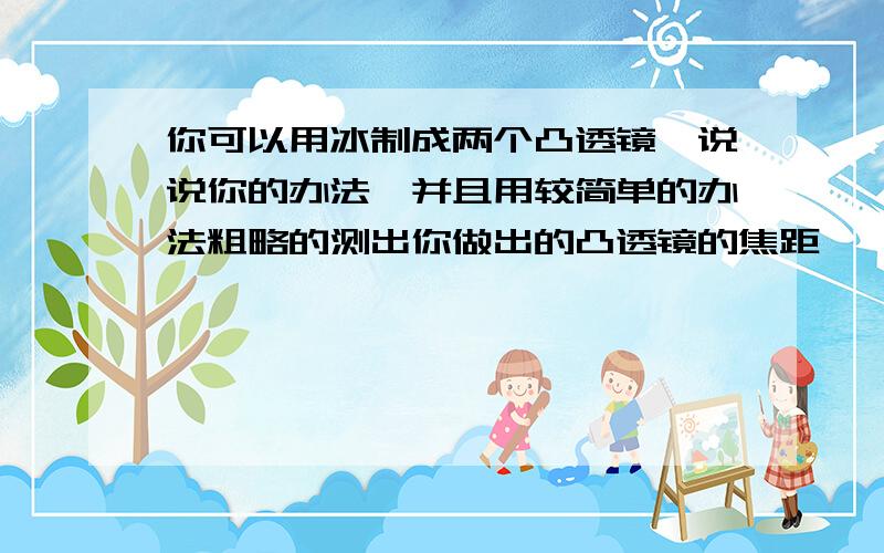 你可以用冰制成两个凸透镜,说说你的办法,并且用较简单的办法粗略的测出你做出的凸透镜的焦距